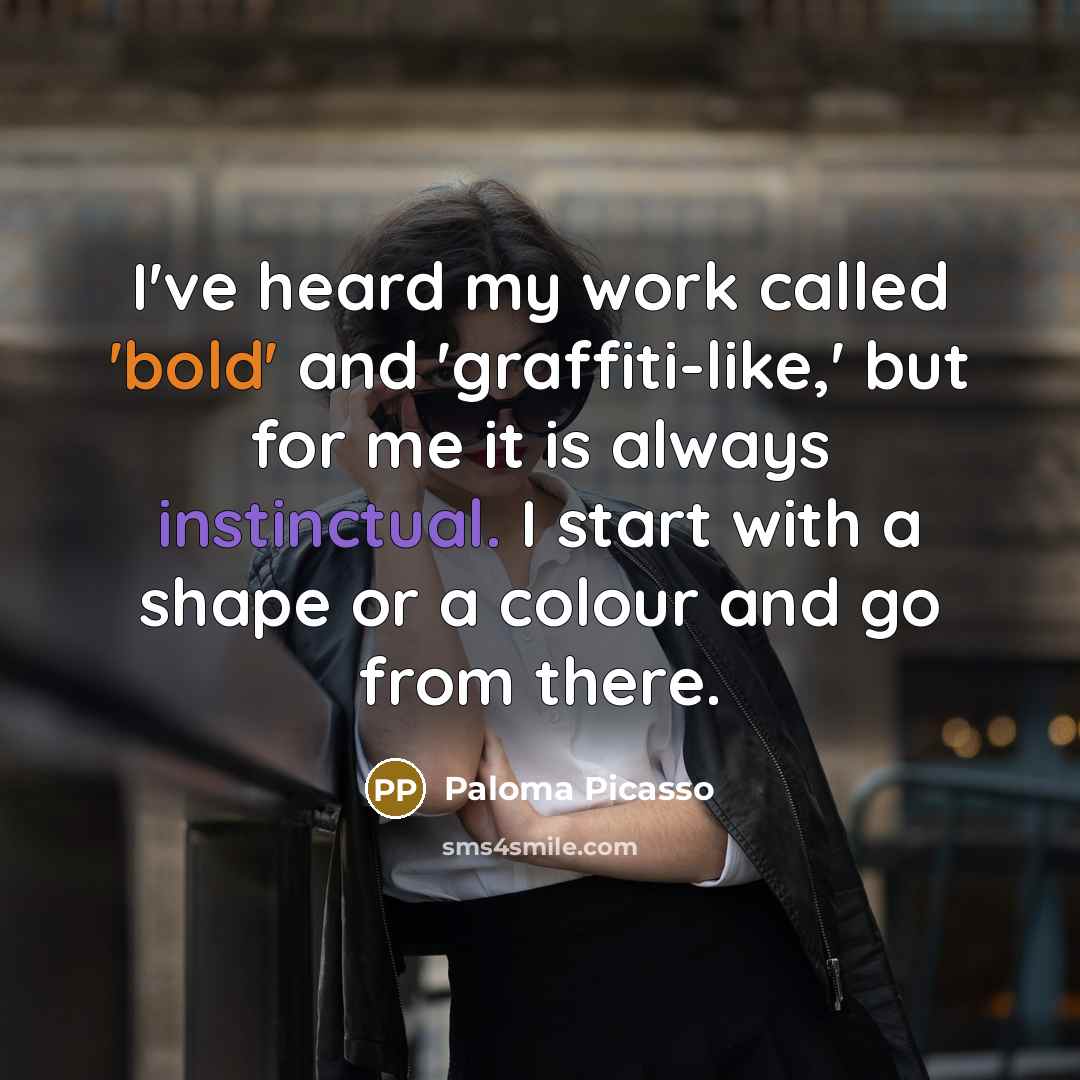“I've heard my work called 'bold' and 'graffiti-like,' but for me it is always instinctual. I start with a shape or a colour and go from there.” quote by Paloma Picasso