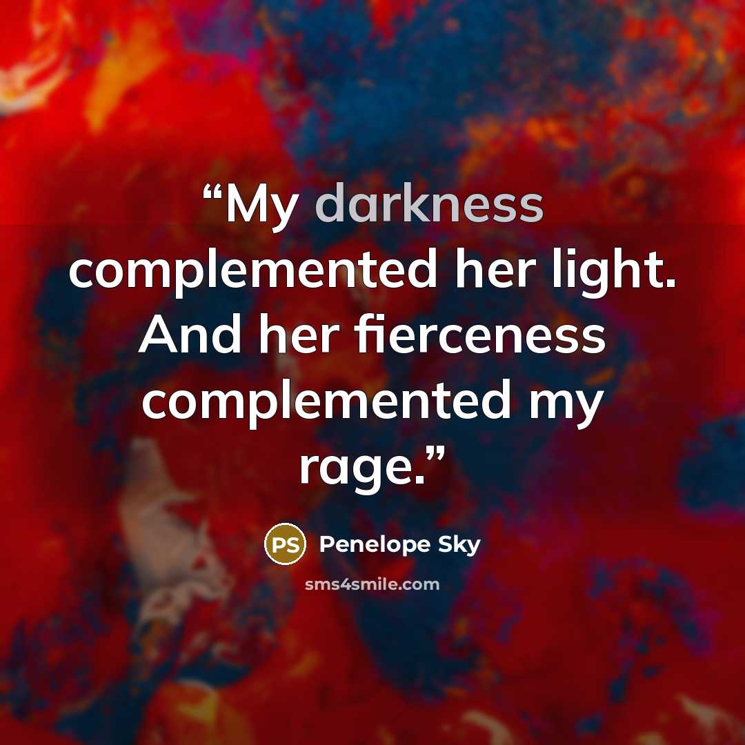 “My darkness complemented her light. And her fierceness complemented my rage.” quote by Penelope Sky