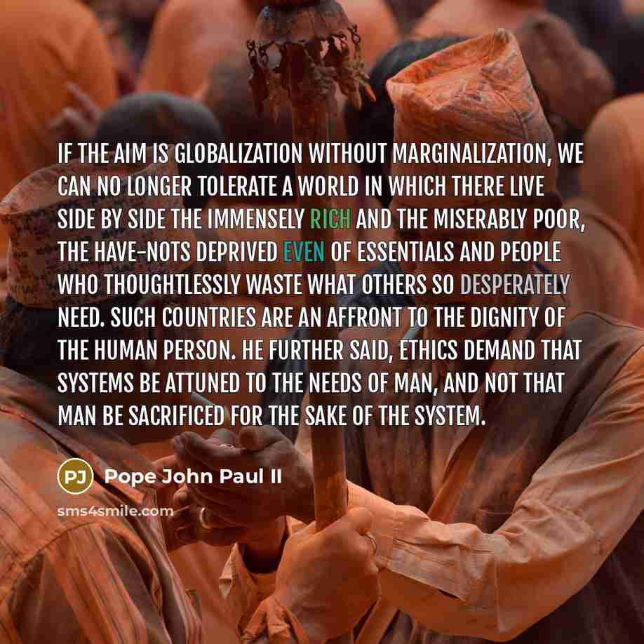 “If the aim is globalization without marginalization, we can no longer tolerate a world in which there live side by side the immensely rich and the miserably poor, the have-nots deprived even of essentials and people who thoughtlessly waste what others so desperately need. Such countries are an…” quote by Pope John Paul II