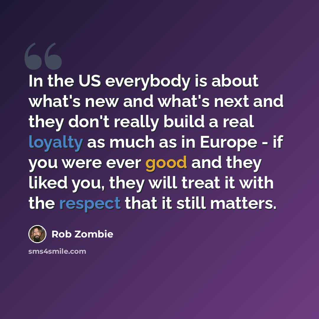 “In the US everybody is about what's new and what's next and they don't really build a real loyalty as much as in Europe - if you were ever good and they liked you, they will treat it with the respect that it still matters.” quote by Rob Zombie