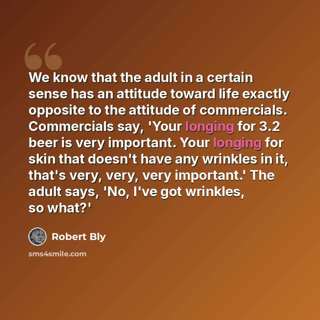 “We know that the adult in a certain sense has an attitude toward life exactly opposite to the attitude of commercials. Commercials say, 'Your longing for 3.2 beer is very important. Your longing for skin that doesn't have any wrinkles in it, that's very, very, very important.' The adult says, 'No…” quote by Robert Bly