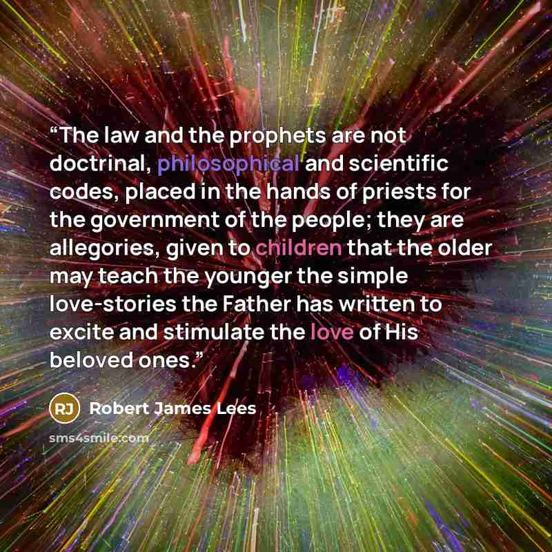 “The law and the prophets are not doctrinal, philosophical and scientific codes, placed in the hands of priests for the government of the people; they are allegories, given to children that the older may teach the younger the simple love-stories the Father has written to excite and stimulate the…” quote by Robert James Lees