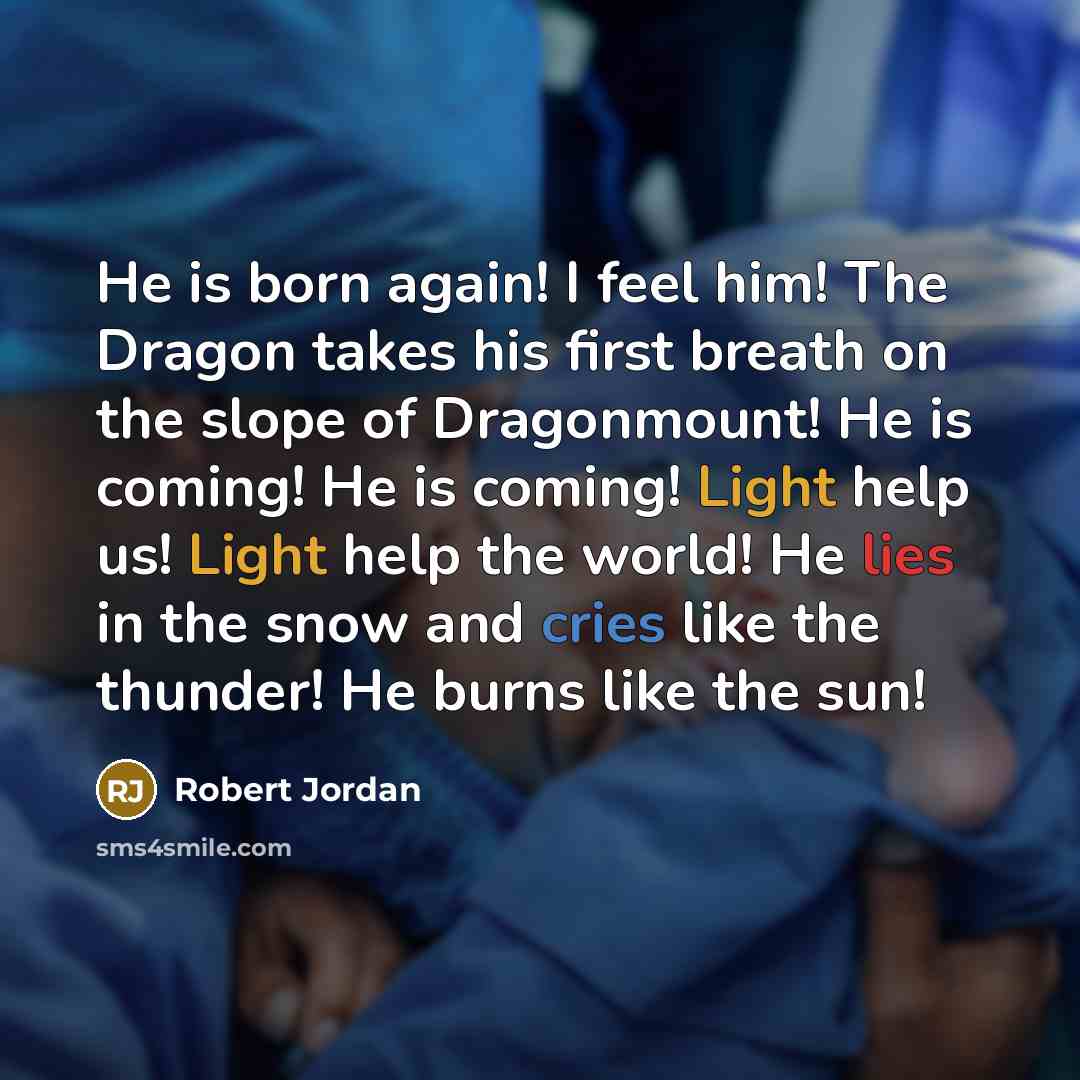“He is born again! I feel him! The Dragon takes his first breath on the slope of Dragonmount! He is coming! He is coming! Light help us! Light help the world! He lies in the snow and cries like the thunder! He burns like the sun!” quote by Robert Jordan