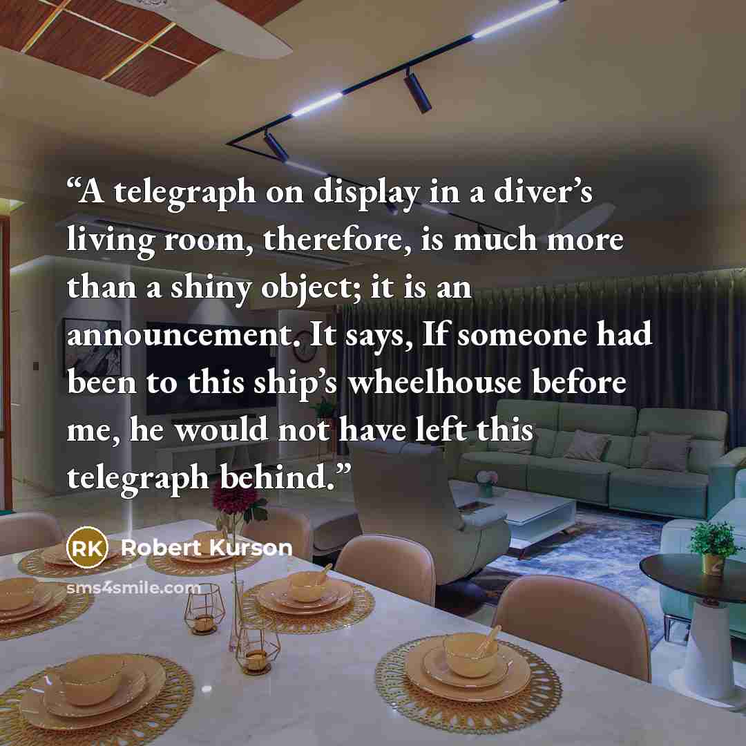 “A telegraph on display in a diver’s living room, therefore, is much more than a shiny object; it is an announcement. It says, If someone had been to this ship’s wheelhouse before me, he would not have left this telegraph behind.” quote by Robert Kurson