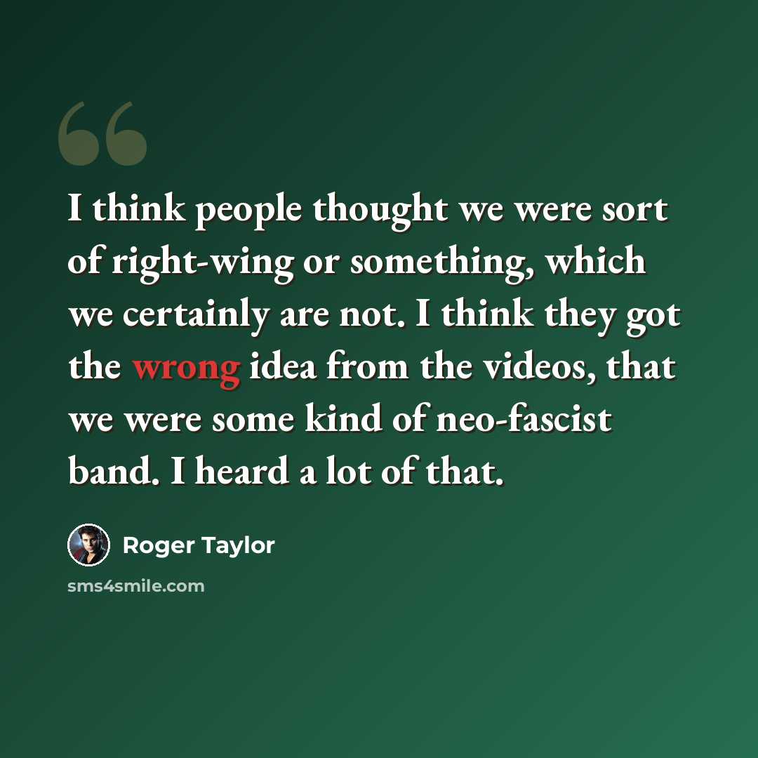 “I think people thought we were sort of right-wing or something, which we certainly are not. I think they got the wrong idea from the videos, that we were some kind of neo-fascist band. I heard a lot of that.” quote by Roger Taylor