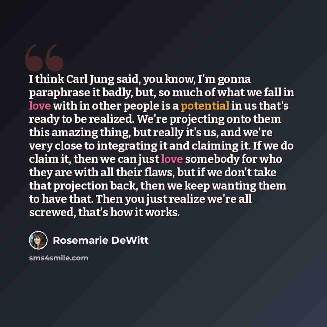 “I think Carl Jung said, you know, I'm gonna paraphrase it badly, but, so much of what we fall in love with in other people is a potential in us that's ready to be realized. We're projecting onto them this amazing thing, but really it's us, and we're very close to integrating it and claiming it. If…” quote by Rosemarie DeWitt