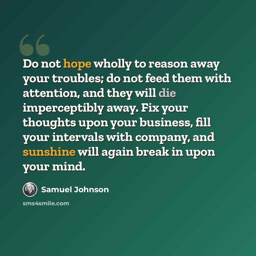 “Do not hope wholly to reason away your troubles; do not feed them with attention, and they will die imperceptibly away. Fix your thoughts upon your business, fill your intervals with company, and sunshine will again break in upon your mind.” quote by Samuel Johnson