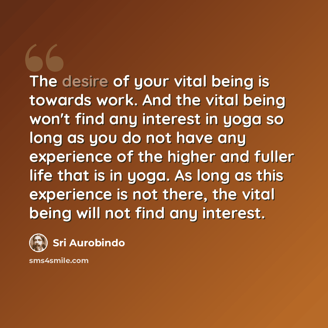 “The desire of your vital being is towards work. And the vital being won't find any interest in yoga so long as you do not have any experience of the higher and fuller life that is in yoga. As long as this experience is not there, the vital being will not find any interest.” quote by Sri Aurobindo