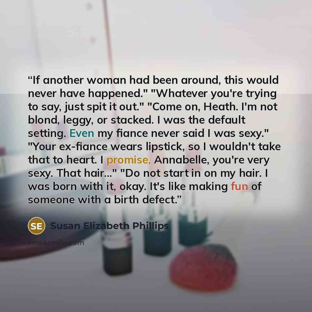“If another woman had been around, this would never have happened." "Whatever you're trying to say, just spit it out." "Come on, Heath. I'm not blond, leggy, or stacked. I was the default setting. Even my fiance never said I was sexy." "Your ex-fiance wears lipstick, so I wouldn't take that to…” quote by Susan Elizabeth Phillips