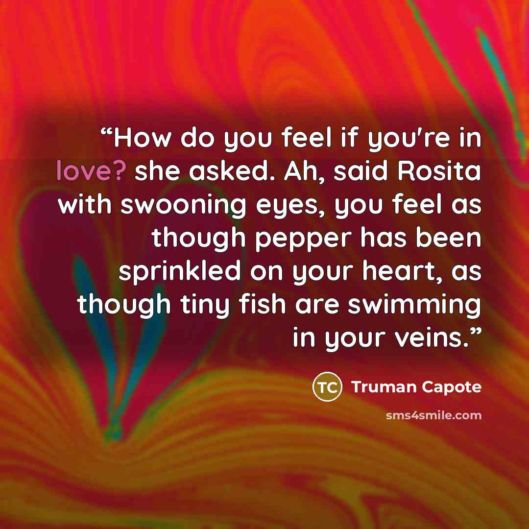 “How do you feel if you're in love? she asked. Ah, said Rosita with swooning eyes, you feel as though pepper has been sprinkled on your heart, as though tiny fish are swimming in your veins.” quote by Truman Capote
