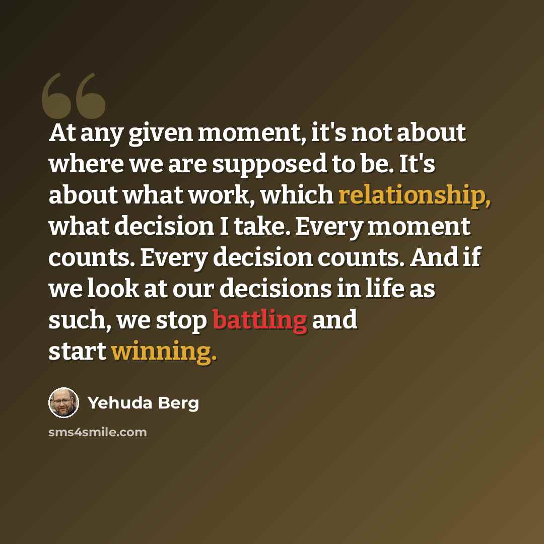 “At any given moment, it's not about where we are supposed to be. It's about what work, which relationship, what decision I take. Every moment counts. Every decision counts. And if we look at our decisions in life as such, we stop battling and start winning.” quote by Yehuda Berg
