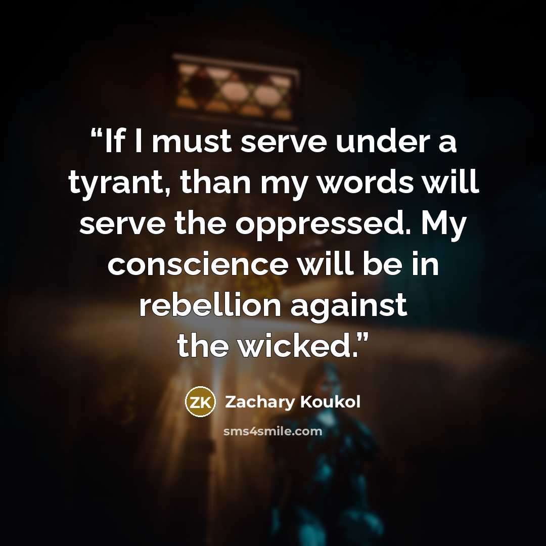 “If I must serve under a tyrant, than my words will serve the oppressed. My conscience will be in rebellion against the wicked.” quote by Zachary Koukol