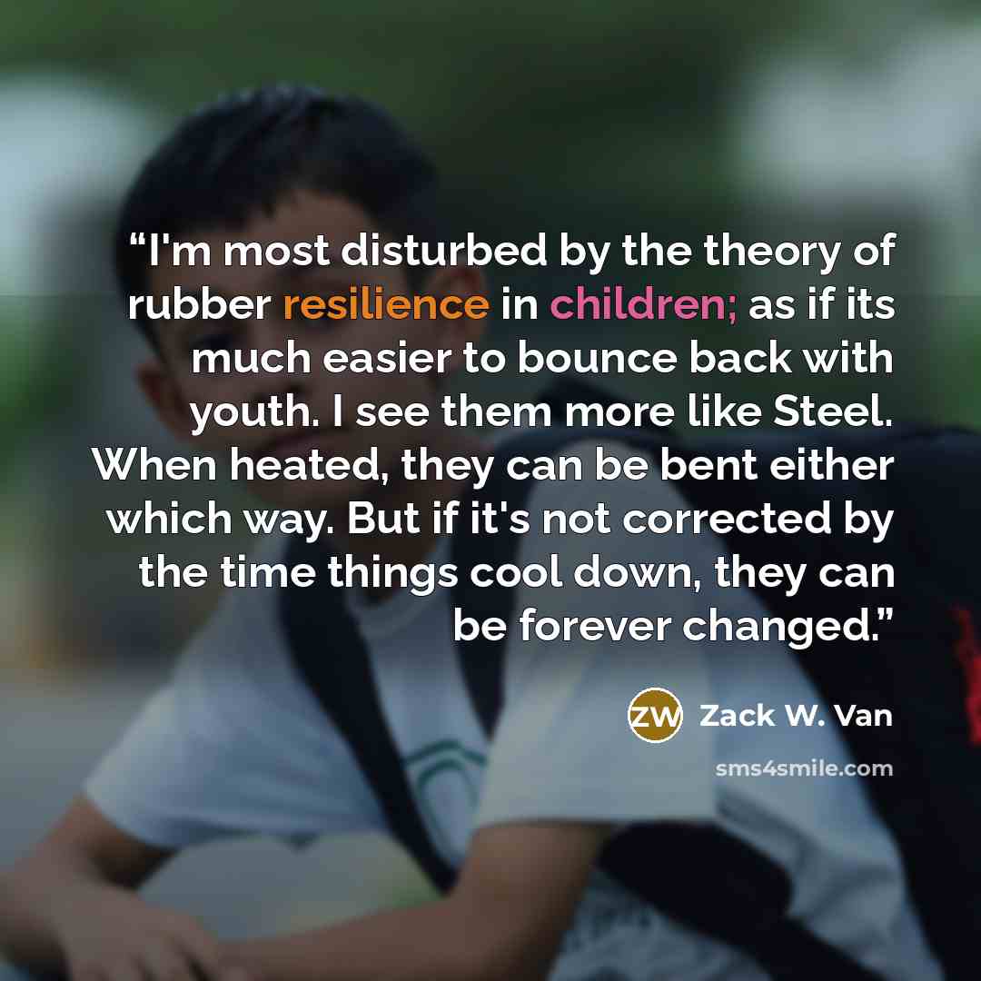 “I'm most disturbed by the theory of rubber resilience in children; as if its much easier to bounce back with youth. I see them more like Steel. When heated, they can be bent either which way. But if it's not corrected by the time things cool down, they can be forever changed.” quote by Zack W. Van