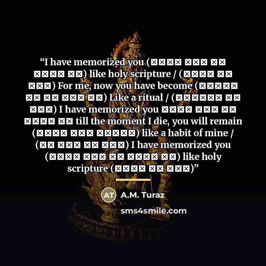 “I have memorized you (तुझे याद कर लिया है) like holy scripture / (आयात की तरह) For me, now you have become (कायाम तू हो गयी है) Like a ritual / (रिवायत की तरह) I have memorized you तुझे याद कर लिया है till the moment I die, you will remain (मरने तलक रहेगी) like a habit of mine / (तू आदत की तरह) I…” quote by A.M. Turaz