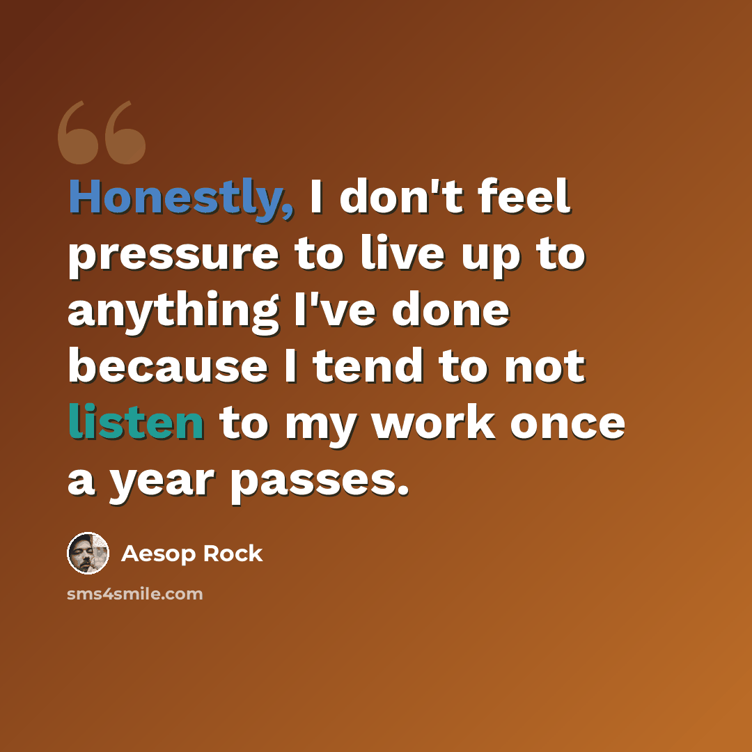 “Honestly, I don't feel pressure to live up to anything I've done because I tend to not listen to my work once a year passes.” quote by Aesop Rock