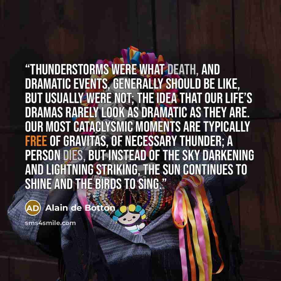 “Thunderstorms were what death, and dramatic events, generally should be like, but usually were not; the idea that our life’s dramas rarely look as dramatic as they are. Our most cataclysmic moments are typically free of gravitas, of necessary thunder; a person dies, but instead of the sky…” quote by Alain de Botton