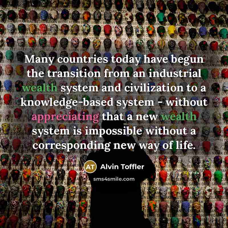“Many countries today have begun the transition from an industrial wealth system and civilization to a knowledge-based system - without appreciating that a new wealth system is impossible without a corresponding new way of life.” quote by Alvin Toffler