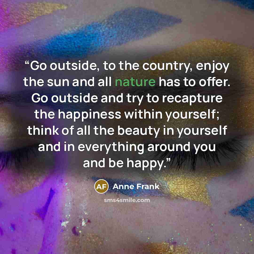 “Go outside, to the country, enjoy the sun and all nature has to offer. Go outside and try to recapture the happiness within yourself; think of all the beauty in yourself and in everything around you and be happy.” quote by Anne Frank