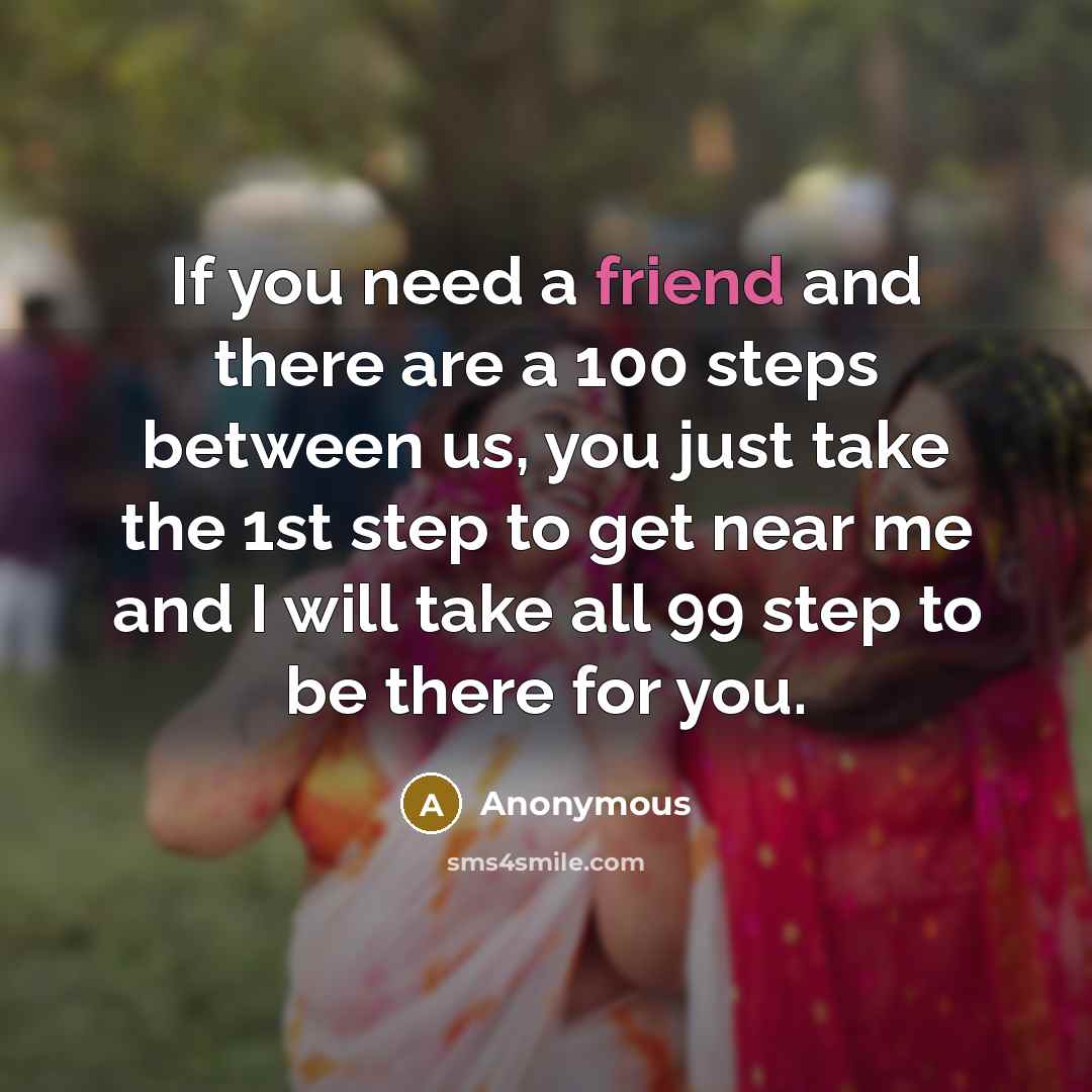“If you need a friend and there are a 100 steps between us, you just take the 1st step to get near me and I will take all 99 step to be there for you.” quote by Anonymous