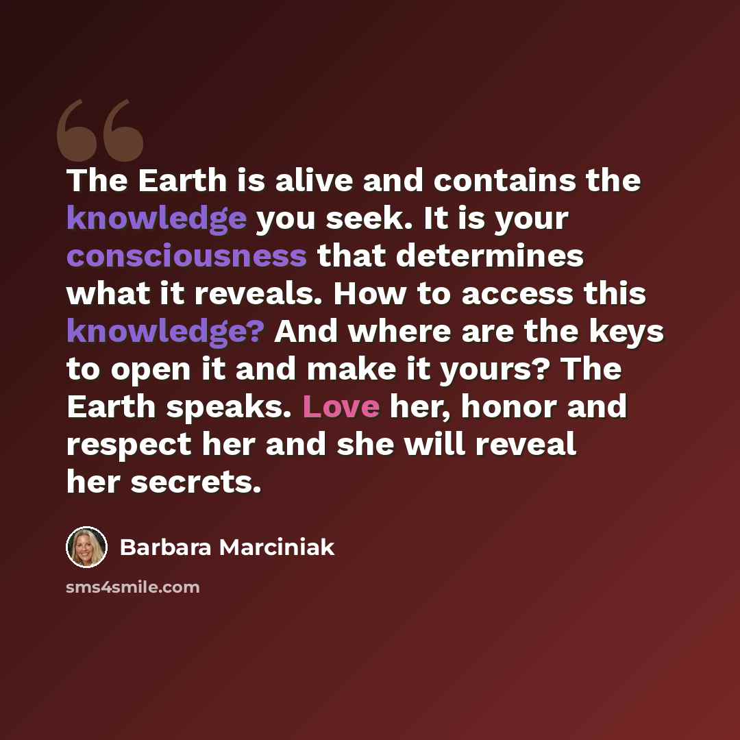 “The Earth is alive and contains the knowledge you seek. It is your consciousness that determines what it reveals. How to access this knowledge? And where are the keys to open it and make it yours? The Earth speaks. Love her, honor and respect her and she will reveal her secrets.” quote by Barbara Marciniak