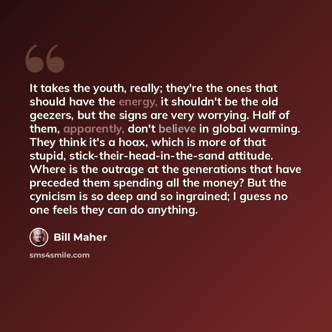 “It takes the youth, really; they're the ones that should have the energy, it shouldn't be the old geezers, but the signs are very worrying. Half of them, apparently, don't believe in global warming. They think it's a hoax, which is more of that stupid, stick-their-head-in-the-sand attitude. Where…” quote by Bill Maher