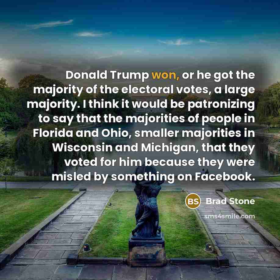 “Donald Trump won, or he got the majority of the electoral votes, a large majority. I think it would be patronizing to say that the majorities of people in Florida and Ohio, smaller majorities in Wisconsin and Michigan, that they voted for him because they were misled by something on Facebook.” quote by Brad Stone