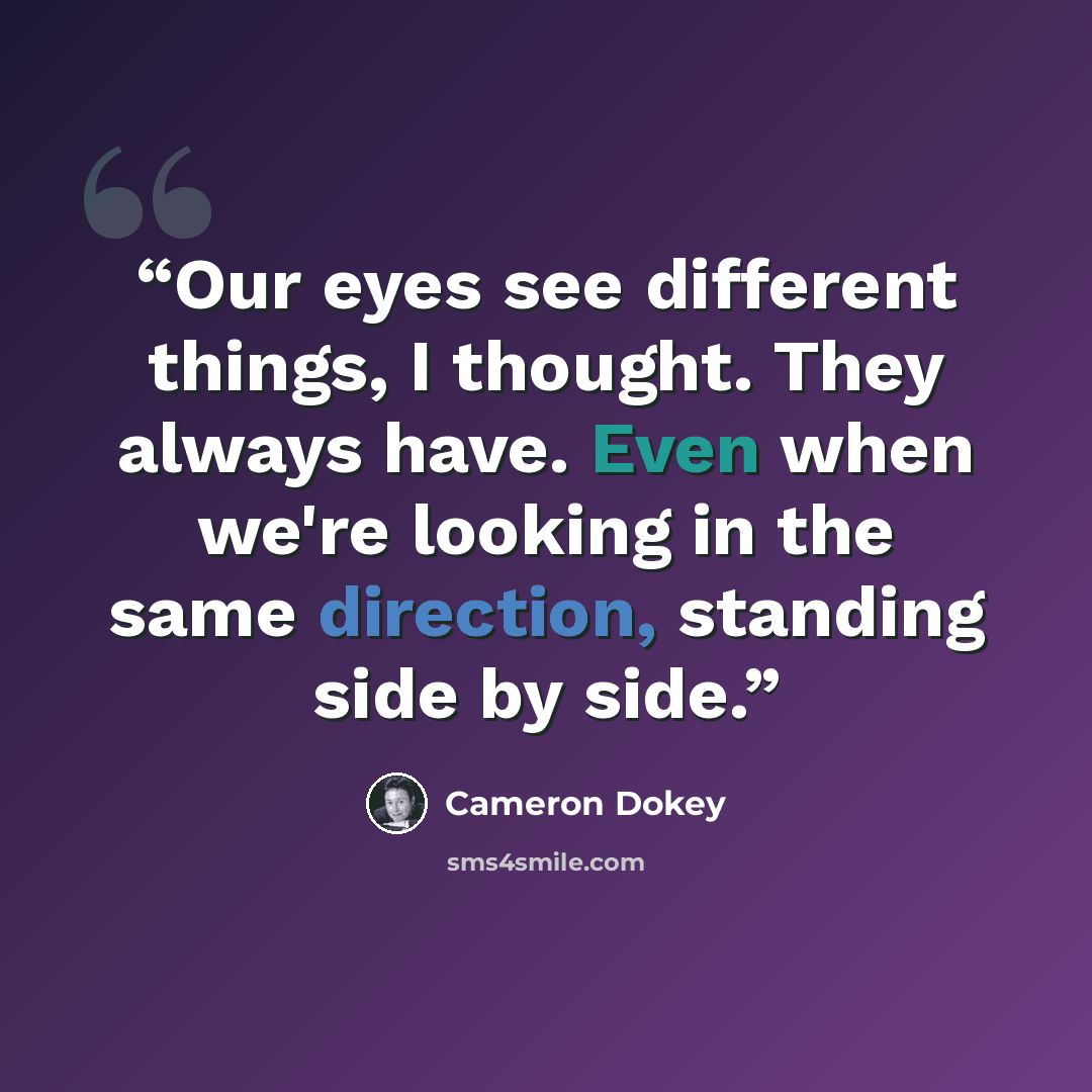 “Our eyes see different things, I thought. They always have. Even when we're looking in the same direction, standing side by side.” quote by Cameron Dokey