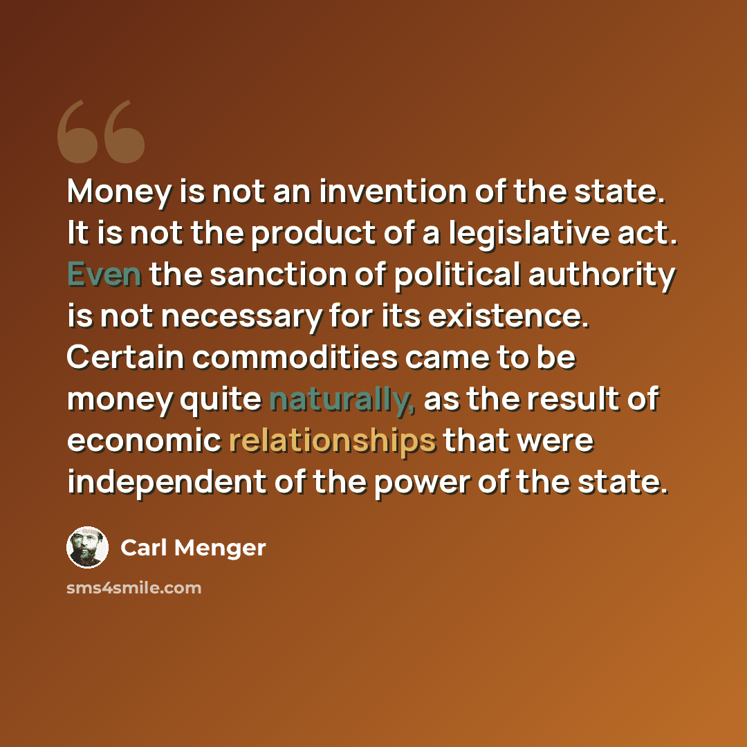 “Money is not an invention of the state. It is not the product of a legislative act. Even the sanction of political authority is not necessary for its existence. Certain commodities came to be money quite naturally, as the result of economic relationships that were independent of the power of the…” quote by Carl Menger