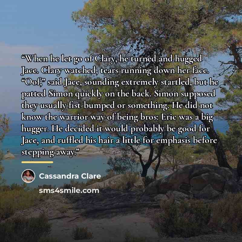 “When he let go of Clary, he turned and hugged Jace. Clary watched, tears running down her face. “Oof,” said Jace, sounding extremely startled, but he patted Simon quickly on the back. Simon supposed they usually fist-bumped or something. He did not know the warrior way of being bros: Eric was a…” quote by Cassandra Clare
