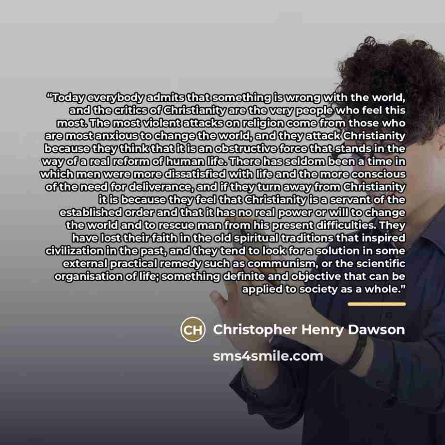 “Today everybody admits that something is wrong with the world, and the critics of Christianity are the very people who feel this most. The most violent attacks on religion come from those who are most anxious to change the world, and they attack Christianity because they think that it is an…” quote by Christopher Henry Dawson