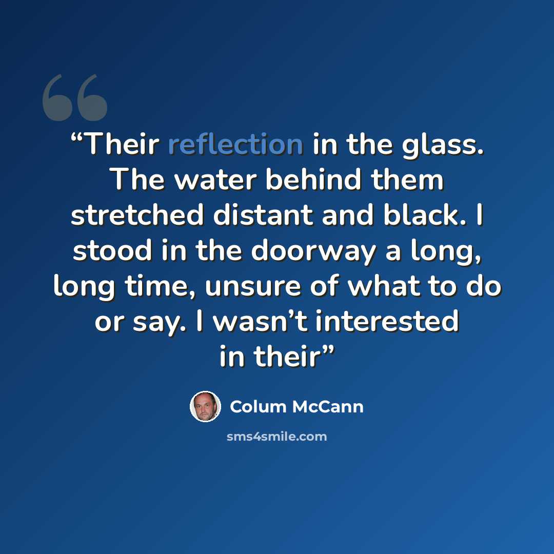 “Their reflection in the glass. The water behind them stretched distant and black. I stood in the doorway a long, long time, unsure of what to do or say. I wasn’t interested in their” quote by Colum McCann