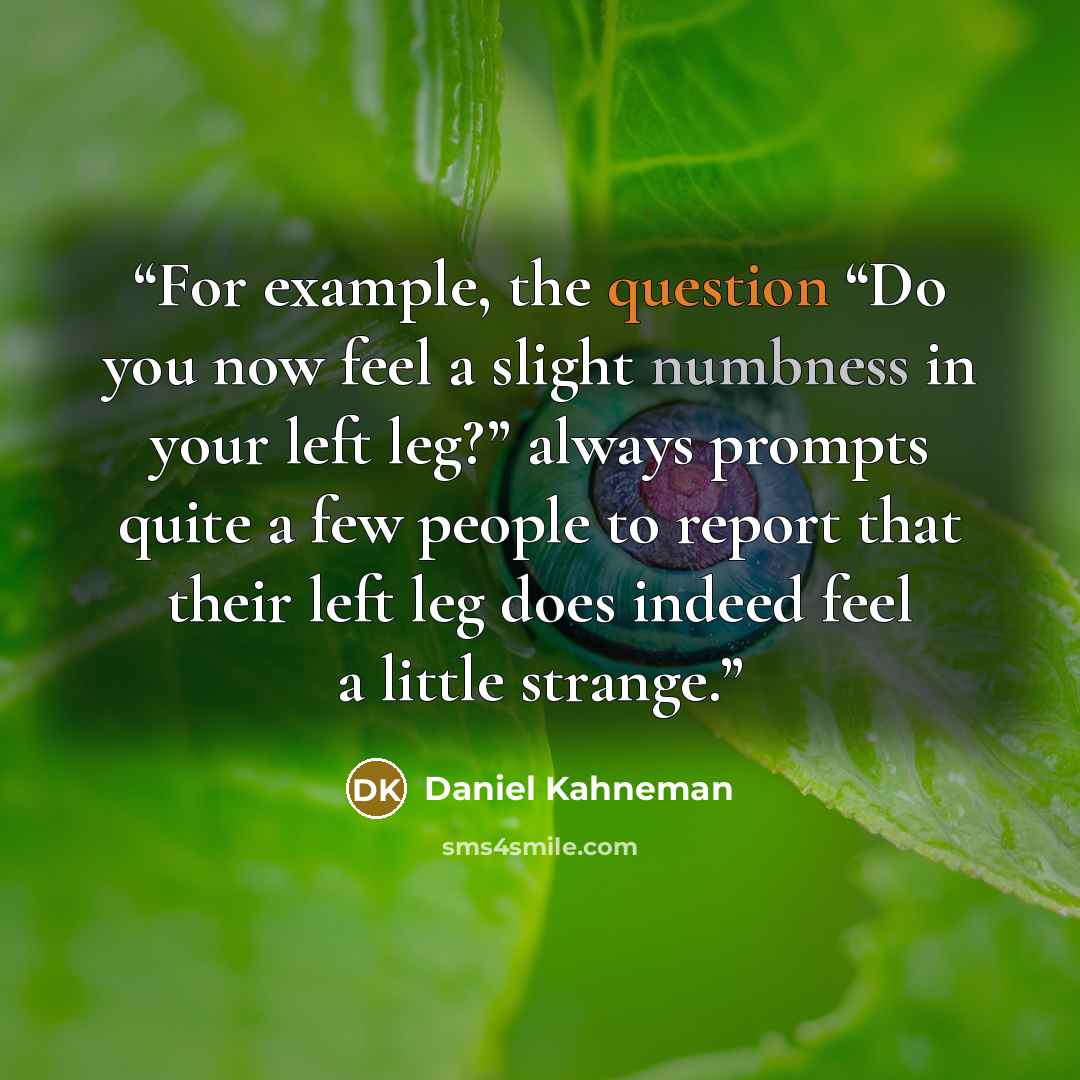 “For example, the question “Do you now feel a slight numbness in your left leg?” always prompts quite a few people to report that their left leg does indeed feel a little strange.” quote by Daniel Kahneman