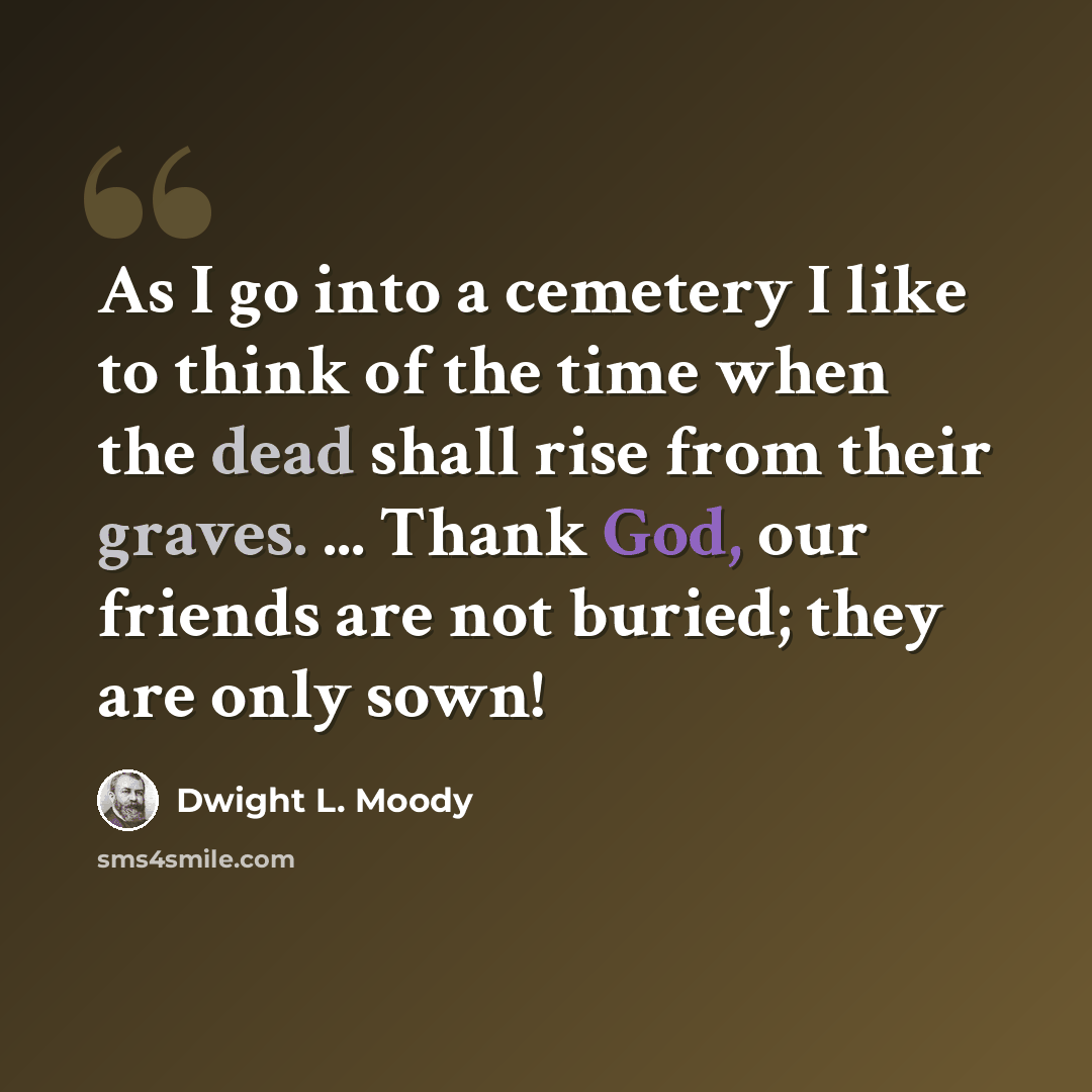 “As I go into a cemetery I like to think of the time when the dead shall rise from their graves. ... Thank God, our friends are not buried; they are only sown!” quote by Dwight L. Moody