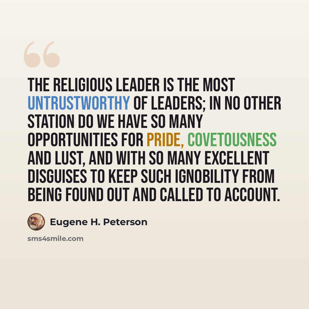 “The religious leader is the most untrustworthy of leaders; in no other station do we have so many opportunities for pride, covetousness and lust, and with so many excellent disguises to keep such ignobility from being found out and called to account.” quote by Eugene H. Peterson