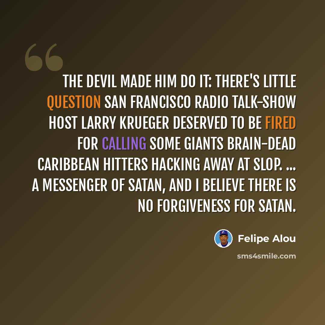 “The devil made him do it: There's little question San Francisco radio talk-show host Larry Krueger deserved to be fired for calling some Giants brain-dead Caribbean hitters hacking away at slop. ... a messenger of Satan, and I believe there is no forgiveness for Satan.” quote by Felipe Alou