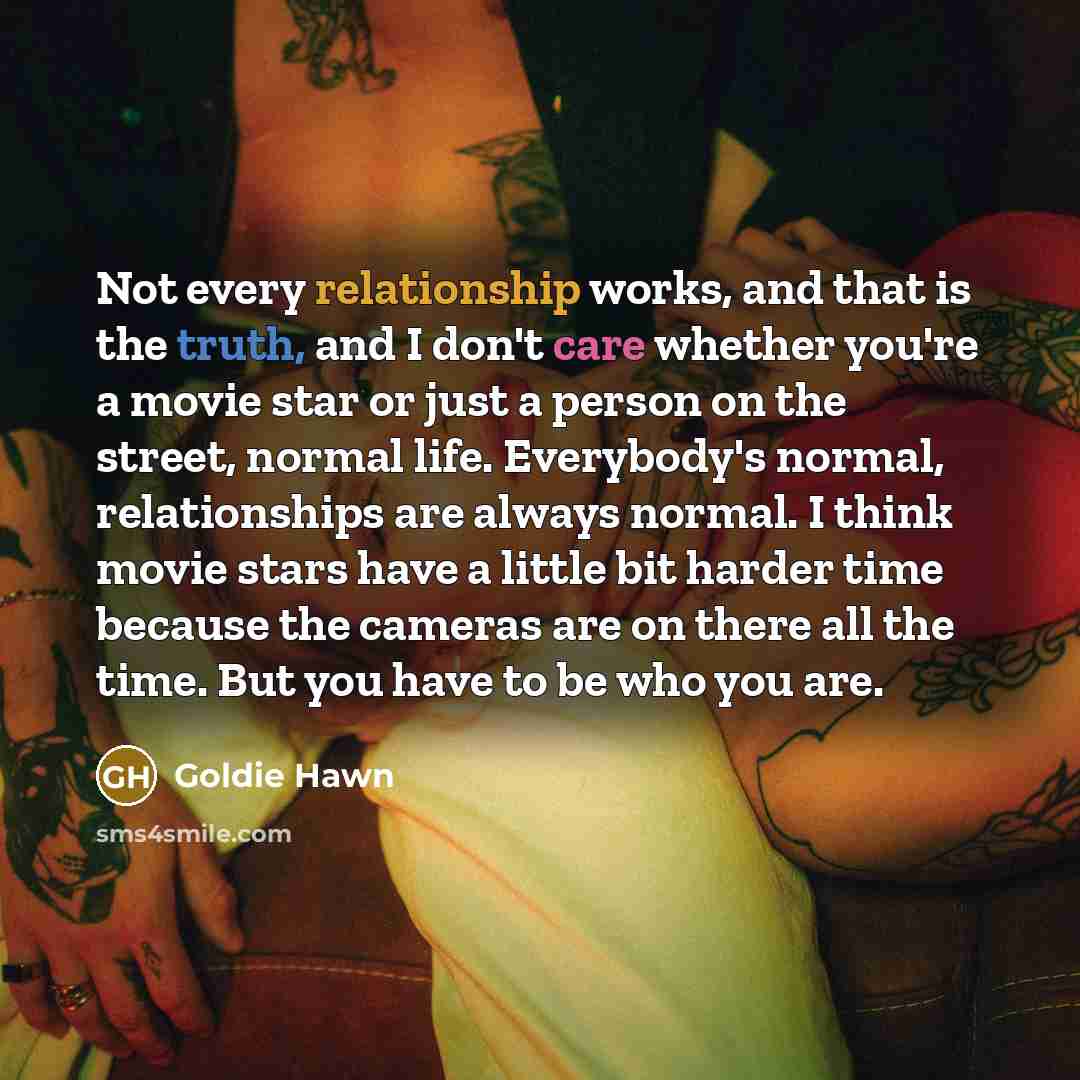 “Not every relationship works, and that is the truth, and I don't care whether you're a movie star or just a person on the street, normal life. Everybody's normal, relationships are always normal. I think movie stars have a little bit harder time because the cameras are on there all the time. But…” quote by Goldie Hawn