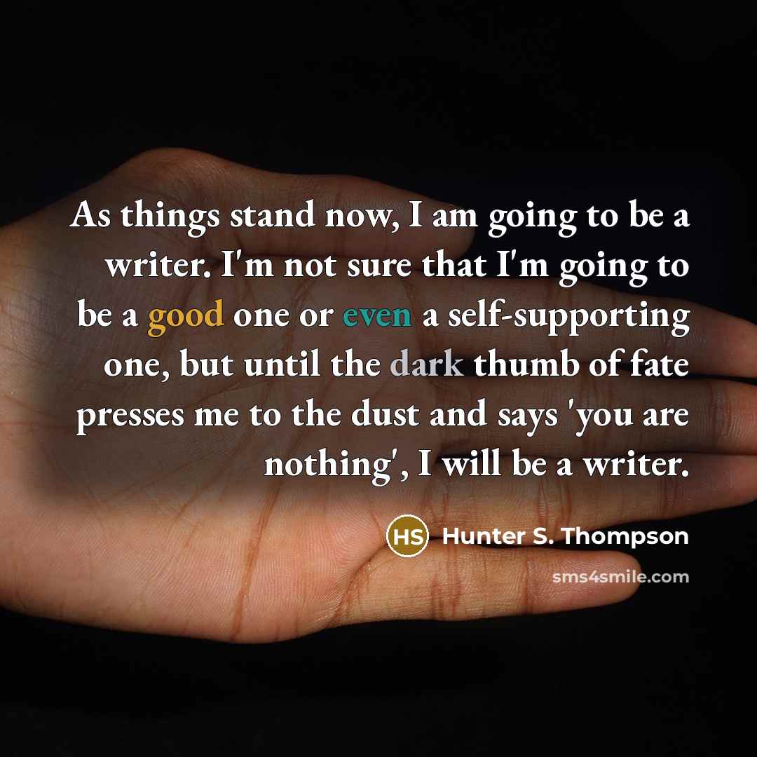 “As things stand now, I am going to be a writer. I'm not sure that I'm going to be a good one or even a self-supporting one, but until the dark thumb of fate presses me to the dust and says 'you are nothing', I will be a writer.” quote by Hunter S. Thompson