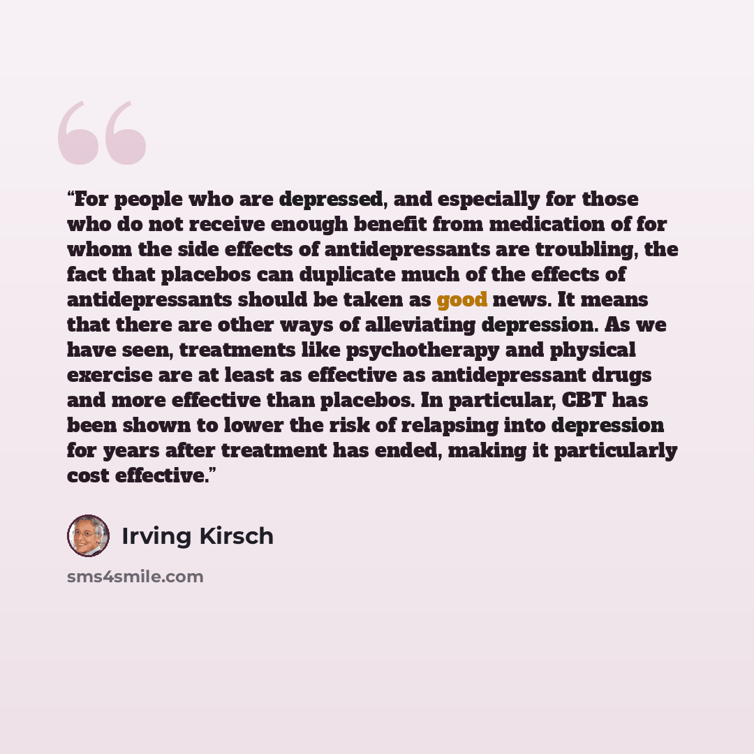 “For people who are depressed, and especially for those who do not receive enough benefit from medication of for whom the side effects of antidepressants are troubling, the fact that placebos can duplicate much of the effects of antidepressants should be taken as good news. It means that there are…” quote by Irving Kirsch