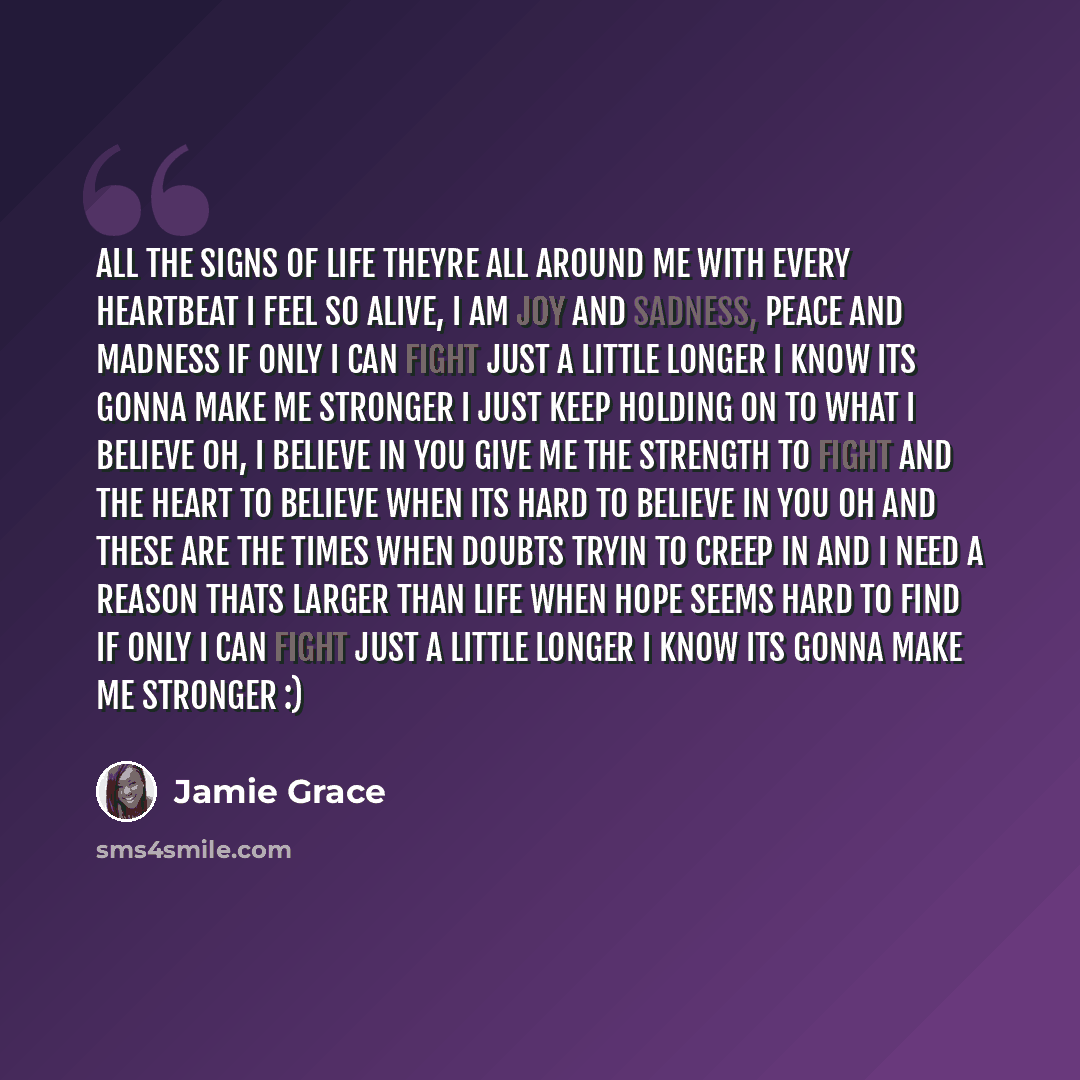 “All the signs of life Theyre all around me with every heartbeat I feel so alive, I am joy and sadness, Peace and madness If only I can fight just a little longer I know Its gonna make me stronger I just keep holding on to what I believe Oh, I believe in you Give me the strength to fight And the…” quote by Jamie Grace