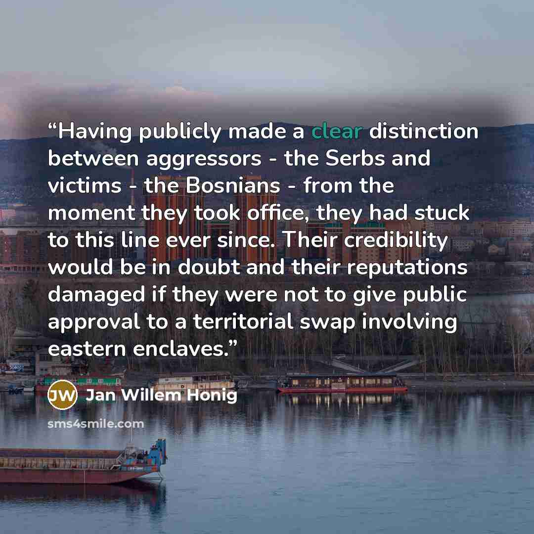 “Having publicly made a clear distinction between aggressors - the Serbs and victims - the Bosnians - from the moment they took office, they had stuck to this line ever since. Their credibility would be in doubt and their reputations damaged if they were not to give public approval to a territorial…” quote by Jan Willem Honig