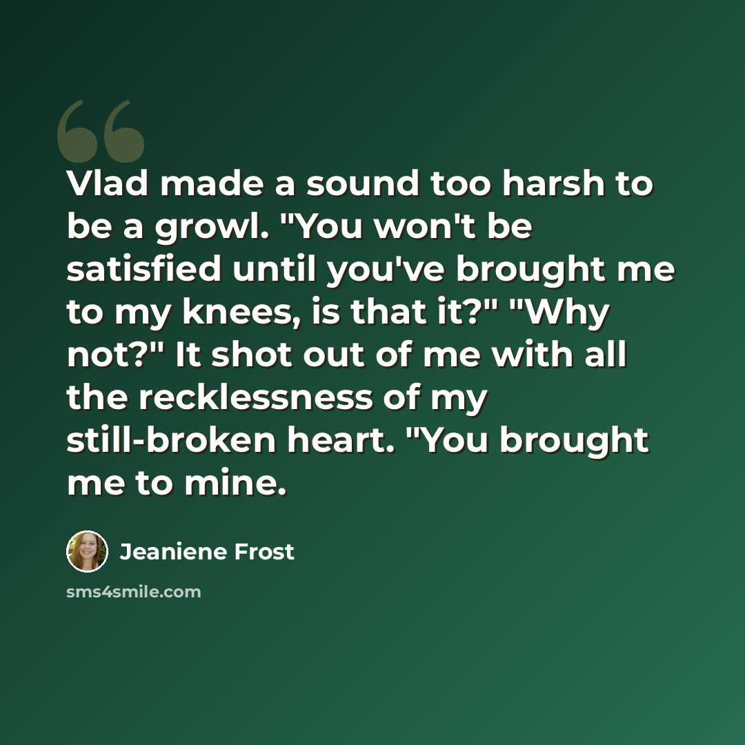 “Vlad made a sound too harsh to be a growl. "You won't be satisfied until you've brought me to my knees, is that it?" "Why not?" It shot out of me with all the recklessness of my still-broken heart. "You brought me to mine.” quote by Jeaniene Frost