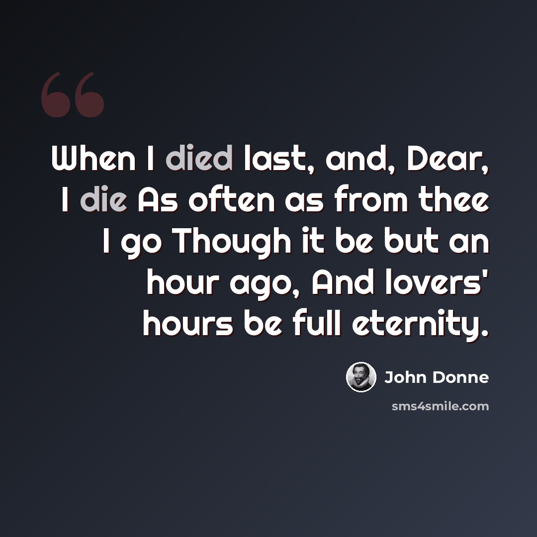 “When I died last, and, Dear, I die As often as from thee I go Though it be but an hour ago, And lovers' hours be full eternity.” quote by John Donne
