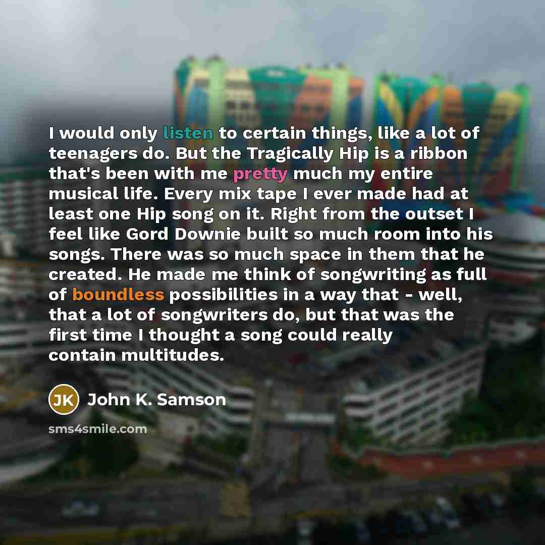 “I would only listen to certain things, like a lot of teenagers do. But the Tragically Hip is a ribbon that's been with me pretty much my entire musical life. Every mix tape I ever made had at least one Hip song on it. Right from the outset I feel like Gord Downie built so much room into his songs…” quote by John K. Samson