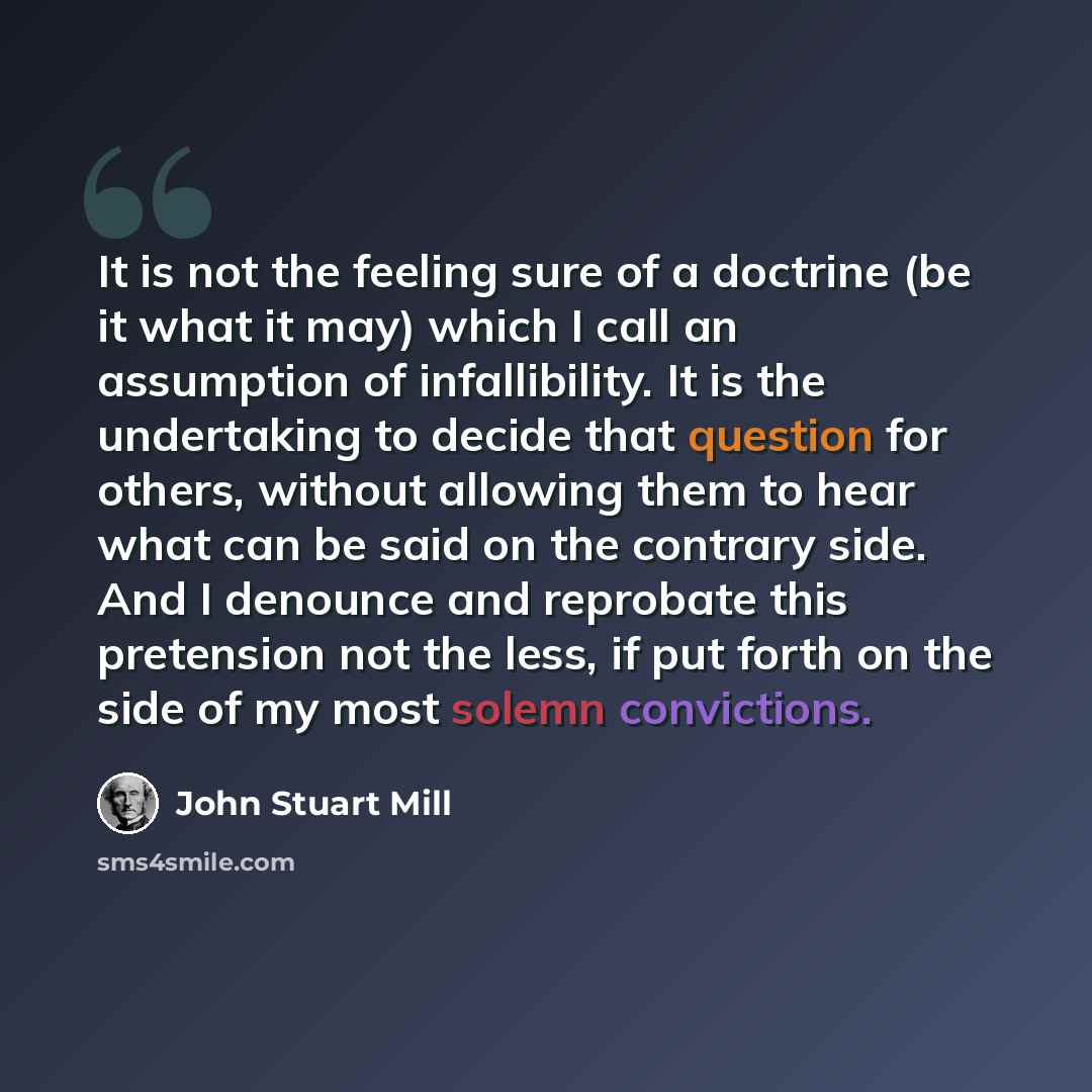 “It is not the feeling sure of a doctrine (be it what it may) which I call an assumption of infallibility. It is the undertaking to decide that question for others, without allowing them to hear what can be said on the contrary side. And I denounce and reprobate this pretension not the less, if put…” quote by John Stuart Mill