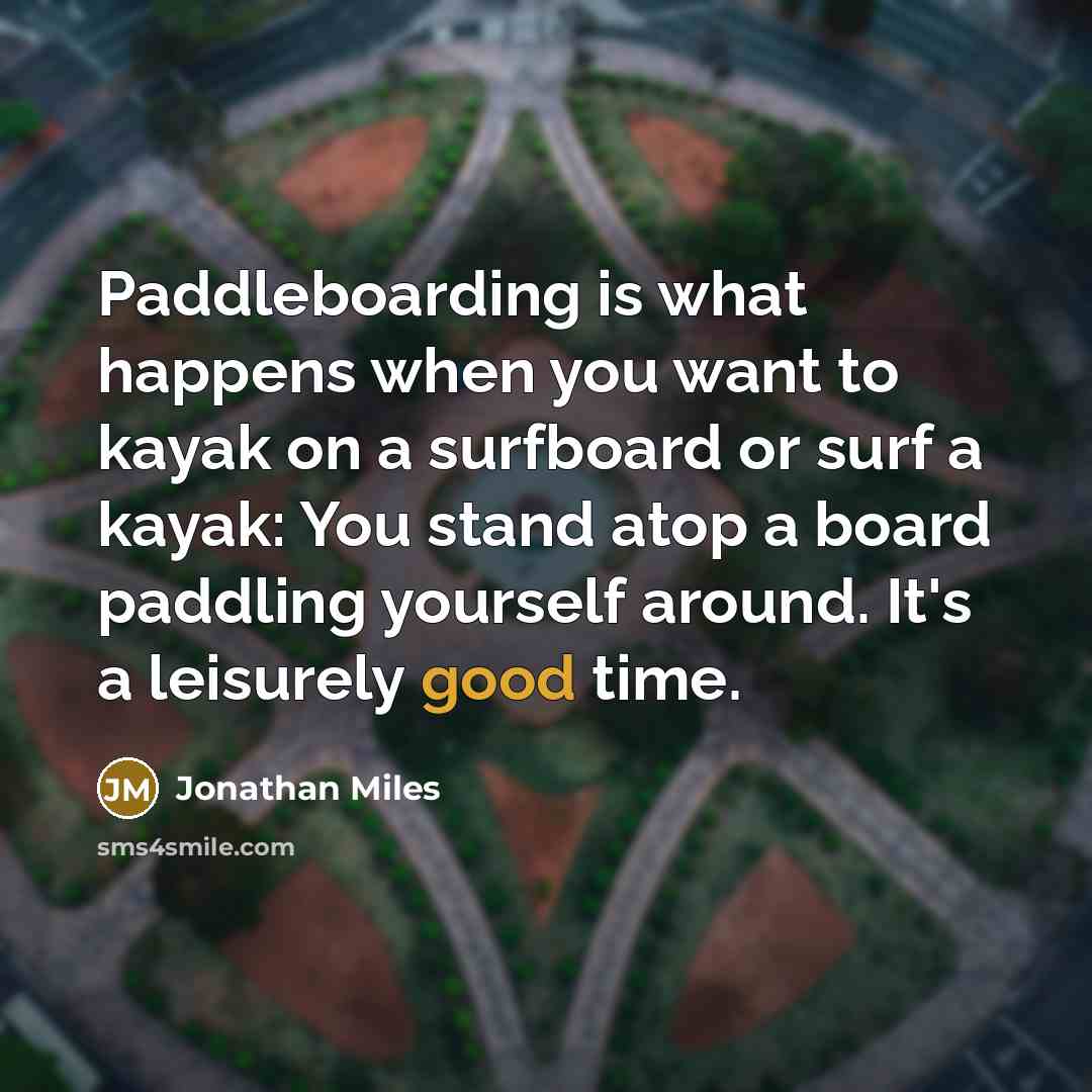 “Paddleboarding is what happens when you want to kayak on a surfboard or surf a kayak: You stand atop a board paddling yourself around. It's a leisurely good time.” quote by Jonathan Miles