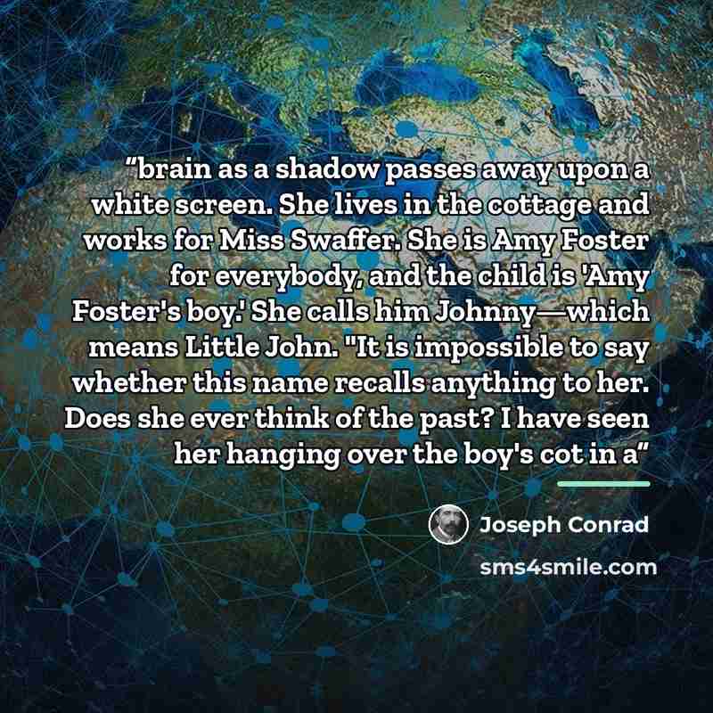 “brain as a shadow passes away upon a white screen. She lives in the cottage and works for Miss Swaffer. She is Amy Foster for everybody, and the child is 'Amy Foster's boy.' She calls him Johnny—which means Little John. "It is impossible to say whether this name recalls anything to her. Does she…” quote by Joseph Conrad
