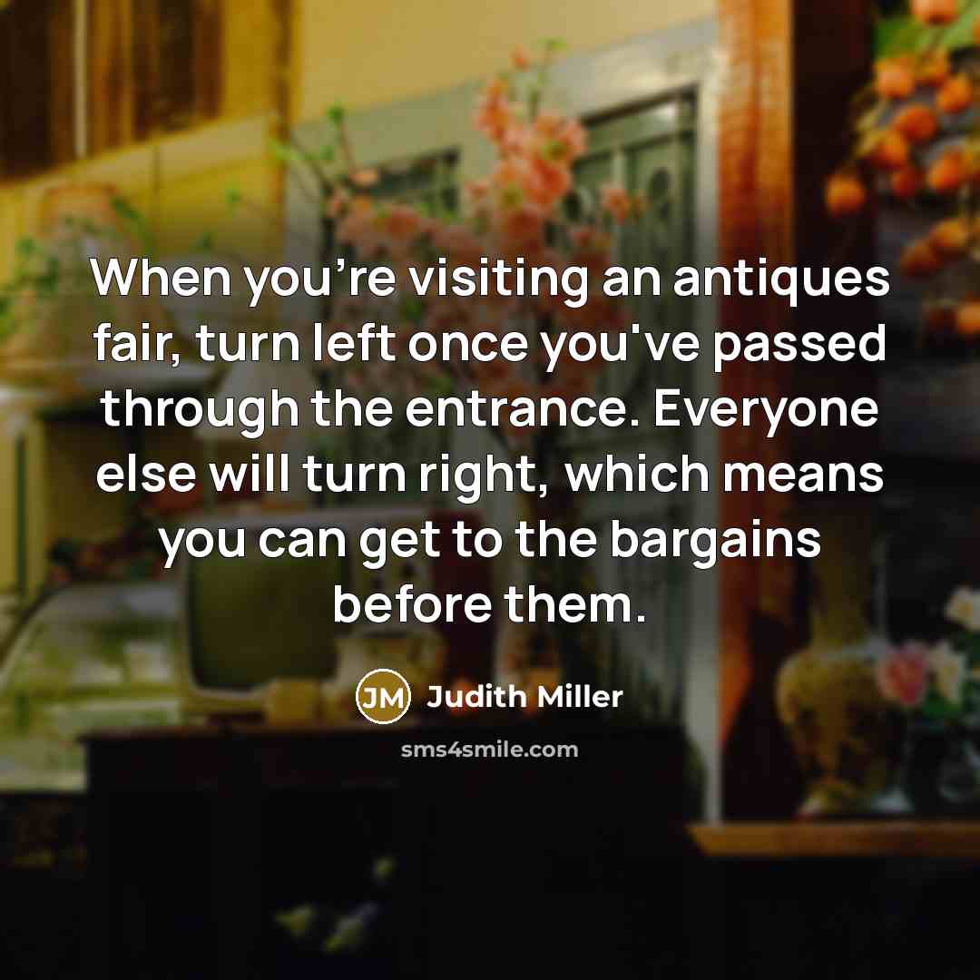 “When you're visiting an antiques fair, turn left once you've passed through the entrance. Everyone else will turn right, which means you can get to the bargains before them.” quote by Judith Miller