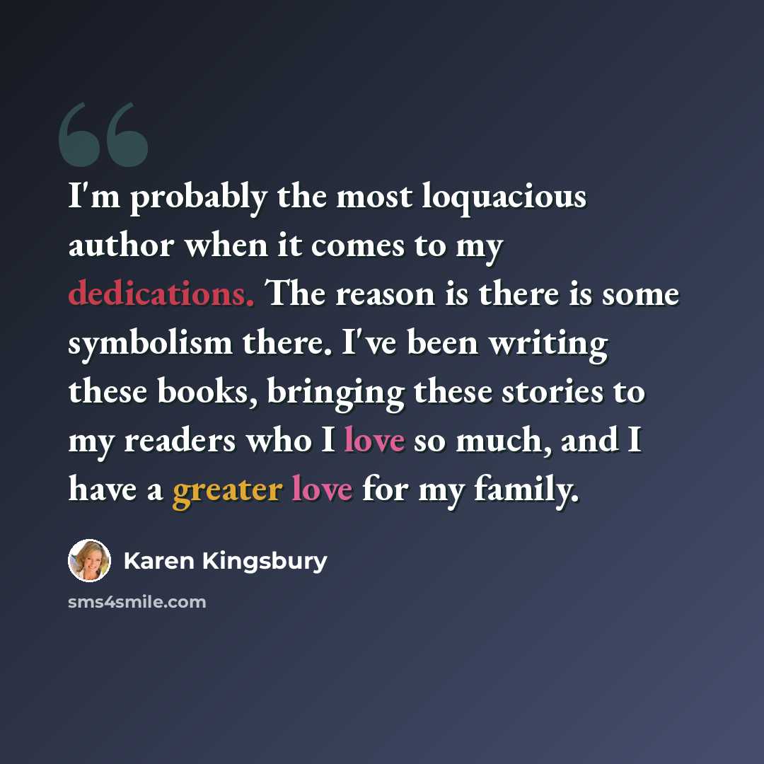 “I'm probably the most loquacious author when it comes to my dedications. The reason is there is some symbolism there. I've been writing these books, bringing these stories to my readers who I love so much, and I have a greater love for my family.” quote by Karen Kingsbury