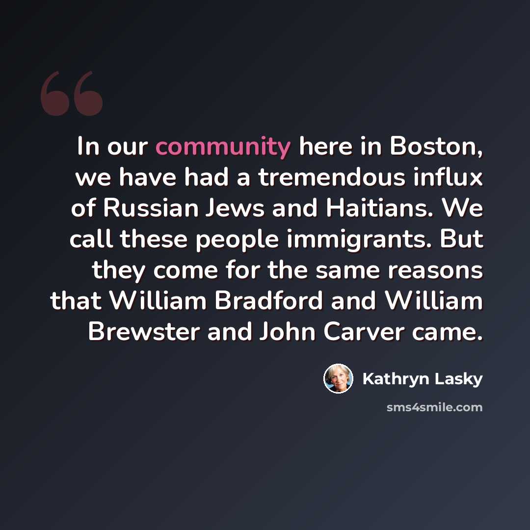 “In our community here in Boston, we have had a tremendous influx of Russian Jews and Haitians. We call these people immigrants. But they come for the same reasons that William Bradford and William Brewster and John Carver came.” quote by Kathryn Lasky