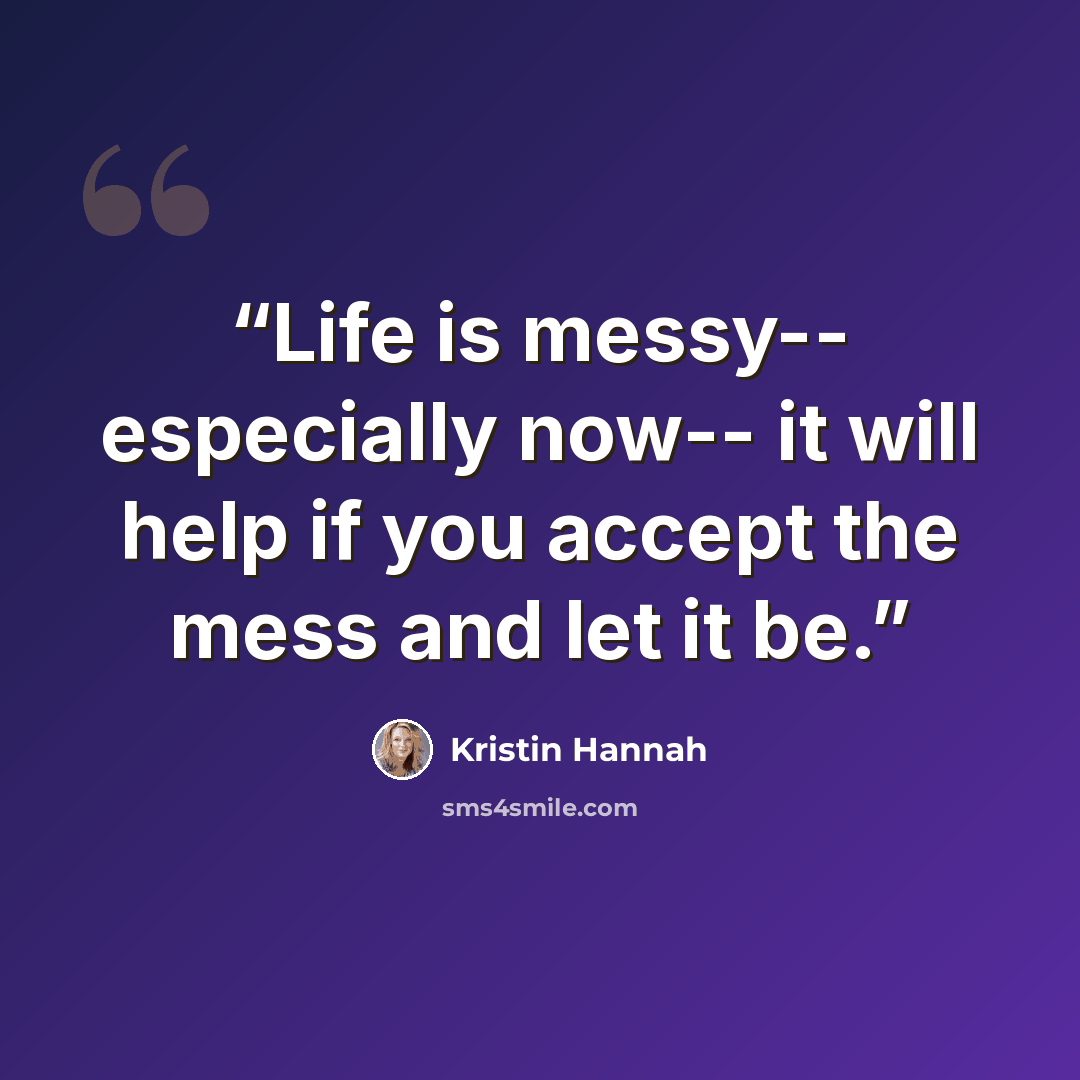 “Life is messy-- especially now-- it will help if you accept the mess and let it be.” quote by Kristin Hannah